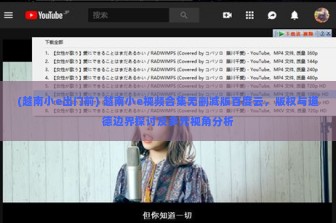 (越南小e出门前) 越南小e视频合集无删减版百度云，版权与道德边界探讨及多元视角分析