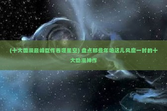 (十大国漫巅峰巨作吞噬星空) 盘点那些年咱这儿风靡一时的十大动漫神作