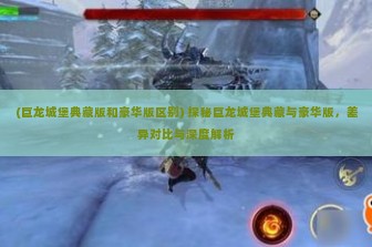 (巨龙城堡典藏版和豪华版区别) 探秘巨龙城堡典藏与豪华版，差异对比与深度解析